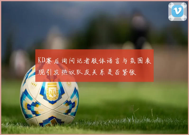 KD赛后询问记者肢体语言与氛围表现引发热议队友关系是否紧张