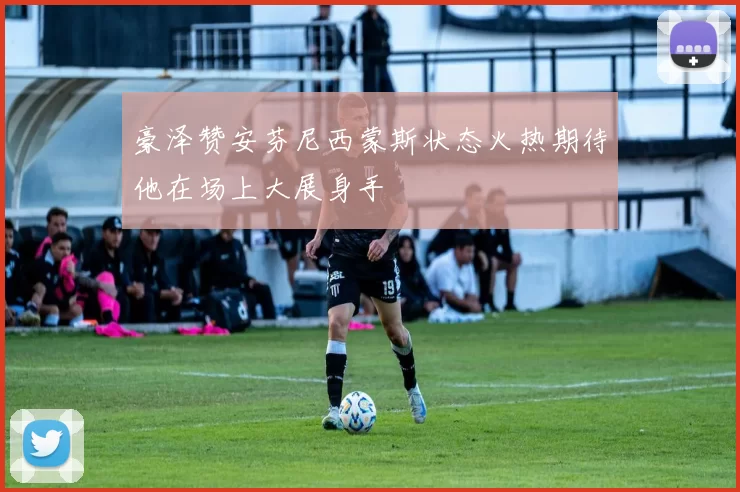豪泽赞安芬尼西蒙斯状态火热期待他在场上大展身手
