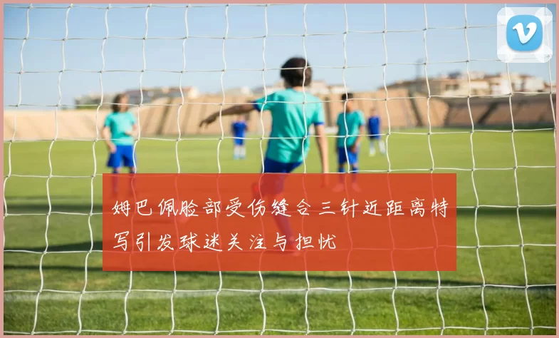 姆巴佩脸部受伤缝合三针近距离特写引发球迷关注与担忧