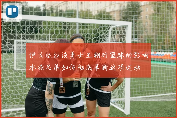 伊戈达拉谈勇士王朝对篮球的影响水花兄弟如何彻底革新这项运动