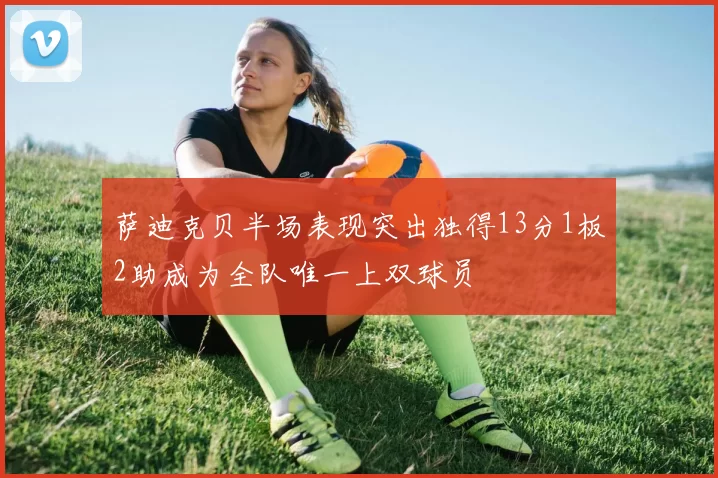 萨迪克贝半场表现突出独得13分1板2助成为全队唯一上双球员
