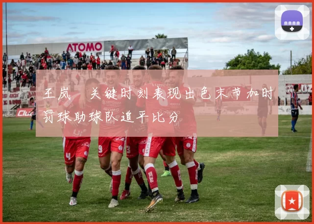 王岚嵚关键时刻表现出色末节加时罚球助球队追平比分