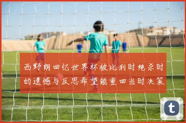 西野朗回忆世界杯被比利时绝杀时的遗憾与反思希望能重回当时决策时刻