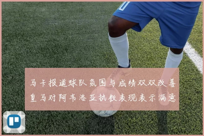 马卡报道球队氛围与成绩双双改善皇马对阿韦洛亚执教表现表示满意