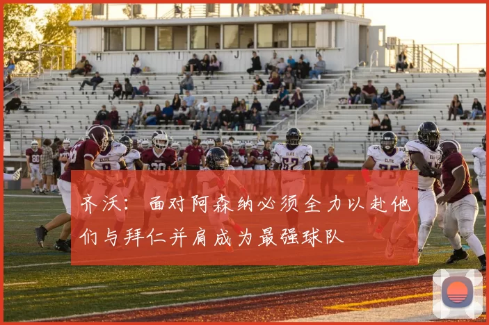 齐沃：面对阿森纳必须全力以赴他们与拜仁并肩成为最强球队