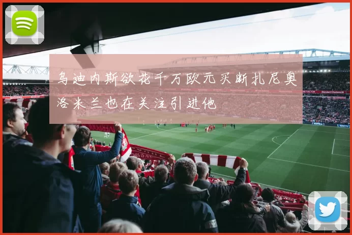 乌迪内斯欲花千万欧元买断扎尼奥洛米兰也在关注引进他