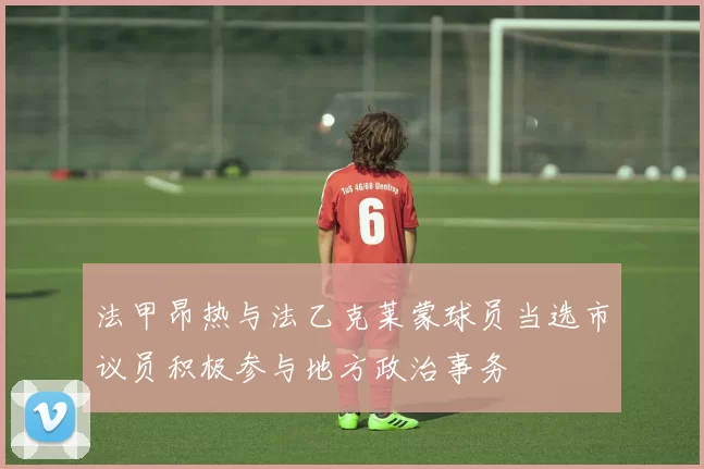 法甲昂热与法乙克莱蒙球员当选市议员积极参与地方政治事务