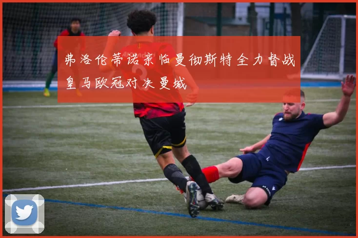 弗洛伦蒂诺亲临曼彻斯特全力督战皇马欧冠对决曼城