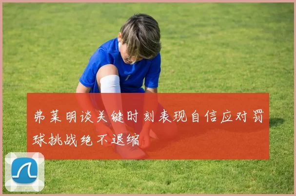 弗莱明谈关键时刻表现自信应对罚球挑战绝不退缩