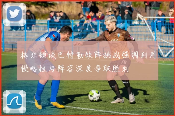 梅尔顿谈巴特勒缺阵挑战强调利用侵略性与阵容深度争取胜利