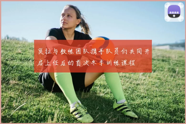 莫拉与教练团队携手队员们共同开启上任后的首次冬季训练课程