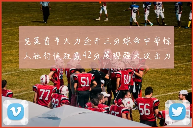 克莱首节火力全开三分球命中率惊人独行侠狂轰42分展现强大攻击力