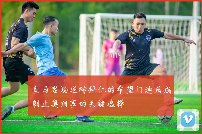 皇马客场逆转拜仁的希望门迪或成制止奥利塞的关键选择
