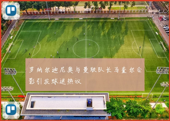 罗纳尔迪尼奥与曼联队长马奎尔合影引发球迷热议