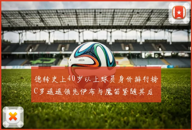 德转史上40岁以上球员身价排行榜C罗遥遥领先伊布与魔笛紧随其后