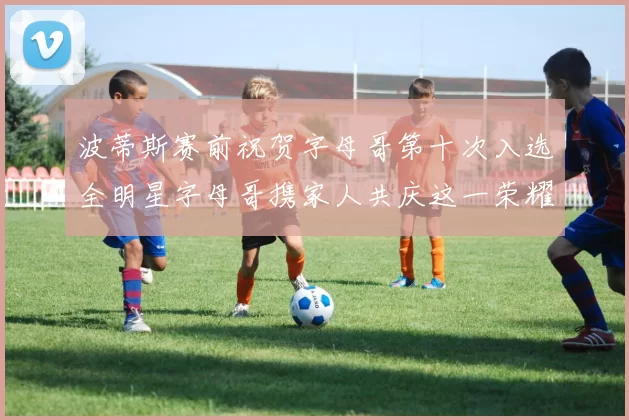 波蒂斯赛前祝贺字母哥第十次入选全明星字母哥携家人共庆这一荣耀时刻