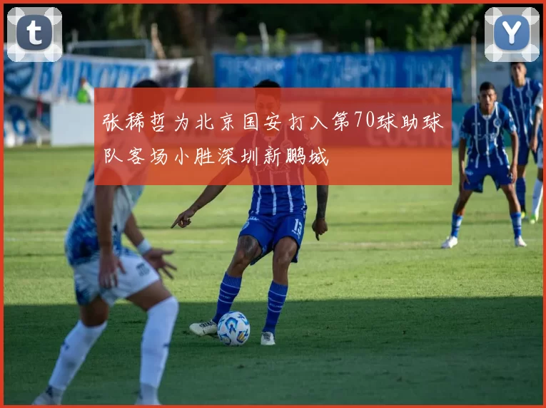 张稀哲为北京国安打入第70球助球队客场小胜深圳新鹏城