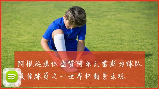 阿根廷媒体盛赞阿尔瓦雷斯为球队最佳球员之一世界杯前景乐观