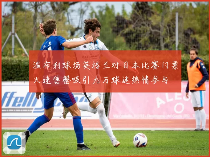 温布利球场英格兰对日本比赛门票火速售罄吸引九万球迷热情参与